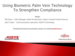 Using Biometric Palm Vein Technology
     To Strengthen Compliance
                                        Hosts:
 Bill Geary – Sales Manager, Retail & Education, Fujitsu Frontech North America
 John Trader – Communications Specialist, M2SYS Technology


          If tweeting during the presentation, please use hashtag #palmsecure
 
