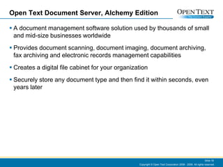 Open Text Document Server, Alchemy EditionA document management software solution used by thousands of small and mid-size businesses worldwideProvides document scanning, document imaging, document archiving, fax archiving and electronic records management capabilitiesCreates a digital file cabinet for your organization Securely store any document type and then find it within seconds, even years laterCopyright © Open Text Corporation 2008 - 2009. All rights reserved.Slide 18