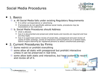 Social Media Procedures 1. Basics a. All Social Media falls under existing Regulatory Requirements It is either correspondence or advertising If procedures do not specifically address social media, procedures may be inconsistent or too restrictive b. Social Media Procedures should Address what is allowed; how it is documented and preserved (what books and records are required and how are they kept) how it is supervised (active review of social sites, preapproval and post review of copies of static postings, review of interactive communications on a random basis, Search engine searching fpr registered persons to detect unauthorized postings). 2. Current Procedures by Firms Some restrict or prohibit everything some allow all static with preapproval but prohibit interactive unless it can be preserved in real time. some allow both static and interactive, but have systems to record and review all of it.  
