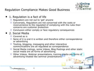 Regulation Compliance Makes Good Business 1. Regulation is a fact of life Regulators are not out to 'get' anyone Conversely, Regulators are not concerned with the costs or inconvenience to the regulated of complying with the rules their concerns are customer protection Conclusion either comply or face regulatory consequences 2. Social Media Covered as is None of it is oral it is written and therefore either correspondence or advertising Texting, blogging, messaging and other interactive communications are all regulated as correspondence  Social Media Listings, some Videos, Blog Postings and other static social media are all forms of advertising. Other Videos, Webinar presentations, training media are forms of advertising treated like seminar presentations. 
