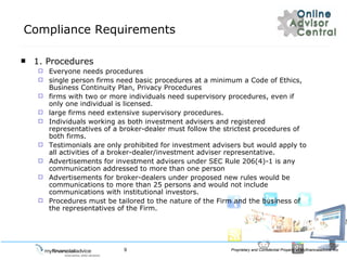 Compliance Requirements 1. Procedures  Everyone needs procedures single person firms need basic procedures at a minimum a Code of Ethics, Business Continuity Plan, Privacy Procedures firms with two or more individuals need supervisory procedures, even if only one individual is licensed. large firms need extensive supervisory procedures. Individuals working as both investment advisers and registered representatives of a broker-dealer must follow the strictest procedures of both firms. Testimonials are only prohibited for investment advisers but would apply to all activities of a broker-dealer/investment adviser representative. Advertisements for investment advisers under SEC Rule 206(4)-1 is any communication addressed to more than one person Advertisements for broker-dealers under proposed new rules would be communications to more than 25 persons and would not include communications with institutional investors. Procedures must be tailored to the nature of the Firm and the business of the representatives of the Firm. 