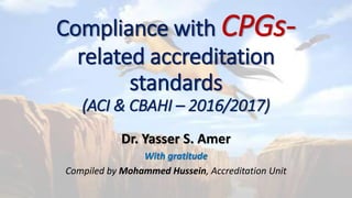 Compliance with CPGs-related
accreditation standards
(ACI & CBAHI – 2016/2017)
Dr. Yasser S. Amer
Quality Management Department
Medical-City Wide CPGs Steering Committee
Research Chair for Evidence-Based Health Care & Knowledge Translation
With gratitude
Compiled by Mohammed Hussein, Accreditation Unit
 