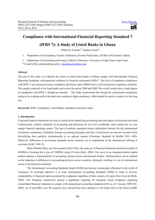 Research Journal of Finance and Accounting                                                              www.iiste.org
ISSN 2222-1697 (Paper) ISSN 2222-2847 (Online)
Vol 3, No 4, 2012


       Compliance with International Financial Reporting Standard 7
                        (IFRS 7): A Study of Listed Banks in Ghana
                                            Gilbert K. Amoako1* Stephen Asante2

       1.   Department of Accountancy, Faculty of Business, Kumasi Polytechnic, P.O.Box 854, Kumasi, Ghana
       2. Department of Accounting and Finance, School of Business, University of Cape Coast, Cape Coast
       * E-mail of the corresponding author: amoakous1@yahoo.com


Abstract
The aim of this study is to identify the extent to which listed banks in Ghana comply with International Financial
Reporting Standards, with particular reference to financial instruments IFRS 7. The level of mandatory compliance
with IFRS 7 was measured using a mandatory disclosure index (MDI) from a self-constructed compliance checklist.
The sample consisted of six listed banks and covers the period 2008 and 2009.The overall results show a high degree
of compliance with IFRS 7, though not absolute.       The study recommends that though the enforcement mechanism
seems to be working well in the short-run resulting in high compliance, effort should be made to sustain it in the long
run.


Keywords: IFRS, Compliance, Listed Banks, mandatory disclosure index


1. Introduction
Corporate financial statements are only as useful as the underlying accounting data and degree of disclosure provided.
Unfortunately, uniform standards of accounting and disclosure do not exist worldwide; each country has its own
unique financial reporting system. The lack of uniform standards creates information barriers for the international
investment community. Unfamiliar foreign accounting principles and lack of disclosure can prevent investors from
diversifying their portfolio internationally in an optimal manner (Eitemann, Stonehill & Moffett 2011: 605).
Moreover, differences in accounting standards across countries act as impediment to the international offering of
securities (IASC 1989: 2).
            When Daimler Benz was first quoted in New York, the same set of financial statements disclosed a profit of
630DM in Germany but a loss of 1300DM, using US rules (Kirk, 2005). The move to an integrated global capital
market requires a harmonization of accounting systems across international borders. Harmonization can be defined
as the reduction in differences in accounting practices across countries, ultimately resulting in a set of international
norms to be followed worldwide.
            The International Accounting Standards Board (IASB) has become increasingly influential in the world of
commerce. Its principal objective is to issue International Accounting Standards (IFRS) in order to increase
comparability in financial reports produced by companies regardless of their country of origin (Choi, Forst & Meek,
2002). The European commission passed a legislation requiring all European listed companies preparing
consolidated financial statement to comply with international accounting standards (IAS) as of 1 January 2005 (EC,
2005). As of mid-2005, over 90 countries have claimed they have adopted or will adopt IASs in the future (IASB,


                                                           66
 