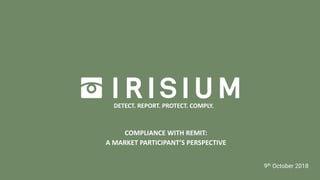 INSIGHT TO IRISIUM | MARCH 2018
COMPLIANCE WITH REMIT:
A MARKET PARTICIPANT’S PERSPECTIVE
9th October 2018
DETECT. REPORT. PROTECT. COMPLY.
 