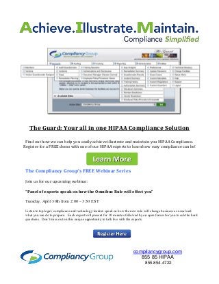 The Compliancy Group’s FREE Webinar Series
Join us for our upcoming webinar:
“Panel of experts speak on how the Omnibus Rule will effect you”
Tuesday, April 30th from 2:00 – 3:30 EST
Listen to top legal, compliance and technology leaders speak on how the new rule will change business as usual and
what you can do to prepare. Each expert will present for 10 minutes followed by an open forum for you to ask the hard
questions. Don’t miss out on this unique opportunity to talk live with the experts.
compliancygroup.com
855 85 HIPAA
855.854.4722
The Guard: Your all in one HIPAA Compliance Solution
Find out how we can help you easily achieve illustrate and maintain you HIPAA Compliance.
Register for a FREE demo with one of our HIPAA experts to learn how easy compliance can be!
 