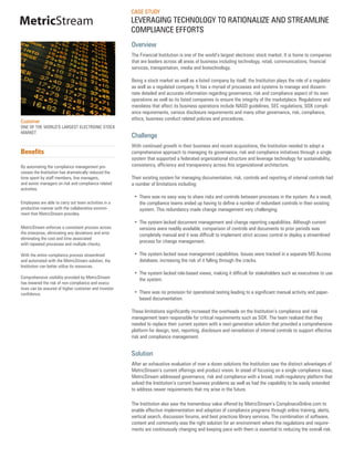 CASE STUDY
MetricStream                                           LEVERAGING TECHNOLOGY TO RATIONALIZE AND STREAMLINE
                                                       COMPLIANCE EFFORTS
                                                       Overview
                                                       The Financial Institution is one of the world’s largest electronic stock market. It is home to companies
                                                       that are leaders across all areas of business including technology, retail, communications, financial
                                                       services, transportation, media and biotechnology.

                                                       Being a stock market as well as a listed company by itself, the Institution plays the role of a regulator
                                                       as well as a regulated company. It has a myriad of processes and systems to manage and dissemi-
                                                       nate detailed and accurate information regarding governance, risk and compliance aspect of its own
                                                       operations as well as its listed companies to ensure the integrity of the marketplace. Regulations and
                                                       mandates that affect its business operations include NASD guidelines, SEC regulations, SOX compli-
                                                       ance requirements, various disclosure requirements and many other governance, risk, compliance,
                                                       ethics, business conduct related policies and procedures.
Customer
ONE OF THE WORLD’S LARGEST ELECTRONIC STOCK
MARKET
                                                       Challenge
                                                       With continued growth in their business and recent acquisitions, the Institution needed to adopt a
Benefits                                               comprehensive approach to managing its governance, risk and compliance initiatives through a single
                                                       system that supported a federated organizational structure and leverage technology for sustainability,
By automating the compliance management pro-           consistency, efficiency and transparency across this organizational architecture.
cesses the Institution has dramatically reduced the
time spent by staff members, line managers,            Their existing system for managing documentation, risk, controls and reporting of internal controls had
and senior managers on risk and compliance related     a number of limitations including:
activities.
                                                        •	 There was no easy way to share risks and controls between processes in the system. As a result,
Employees are able to carry out team activities in a       the compliance teams ended up having to define a number of redundant controls in their existing
productive manner with the collaborative environ-          system. This redundancy made change management very challenging.
ment that MetricStream provides.
                                                        •	 The system lacked document management and change reporting capabilities. Although current
MetricStream enforces a consistent process across          versions were readily available, comparison of controls and documents to prior periods was
the enterprise, eliminating any deviations and error       completely manual and it was difficult to implement strict access control or deploy a streamlined
eliminating the cost and time associated
with repeated processes and multiple checks.
                                                           process for change management.

With the entire compliance process streamlined          •	 The system lacked issue management capabilities. Issues were tracked in a separate MS Access
and automated with the MetricStream solution, the          database, increasing the risk of it falling through the cracks.
Institution can better utilize its resources.
                                                        •	 The system lacked role-based views, making it difficult for stakeholders such as executives to use
Comprehensive visibility provided by MetricStream          the system.
has lowered the risk of non-compliance and execu-
tives can be assured of higher customer and investor
confidence.                                             •	 There was no provision for operational testing leading to a significant manual activity and paper-
                                                           based documentation.

                                                       These limitations significantly increased the overheads on the Institution’s compliance and risk
                                                       management team responsible for critical requirements such as SOX. The team realized that they
                                                       needed to replace their current system with a next-generation solution that provided a comprehensive
                                                       platform for design, test, reporting, disclosure and remediation of internal controls to support effective
                                                       risk and compliance management.


                                                       Solution
                                                       After an exhaustive evaluation of over a dozen solutions the Institution saw the distinct advantages of
                                                       MetricStream’s current offerings and product vision. In stead of focusing on a single compliance issue,
                                                       MetricStream addressed governance, risk and compliance with a broad, multi-regulatory platform that
                                                       solved the Institution’s current business problems as well as had the capability to be easily extended
                                                       to address newer requirements that my arise in the future.

                                                       The Institution also saw the tremendous value offered by MetricStream’s ComplinaceOnline.com to
                                                       enable effective implementation and adoption of compliance programs through online training, alerts,
                                                       vertical search, discussion forums, and best practices library services. The combination of software,
                                                       content and community was the right solution for an environment where the regulations and require-
                                                       ments are continuously changing and keeping pace with them is essential to reducing the overall risk.
 