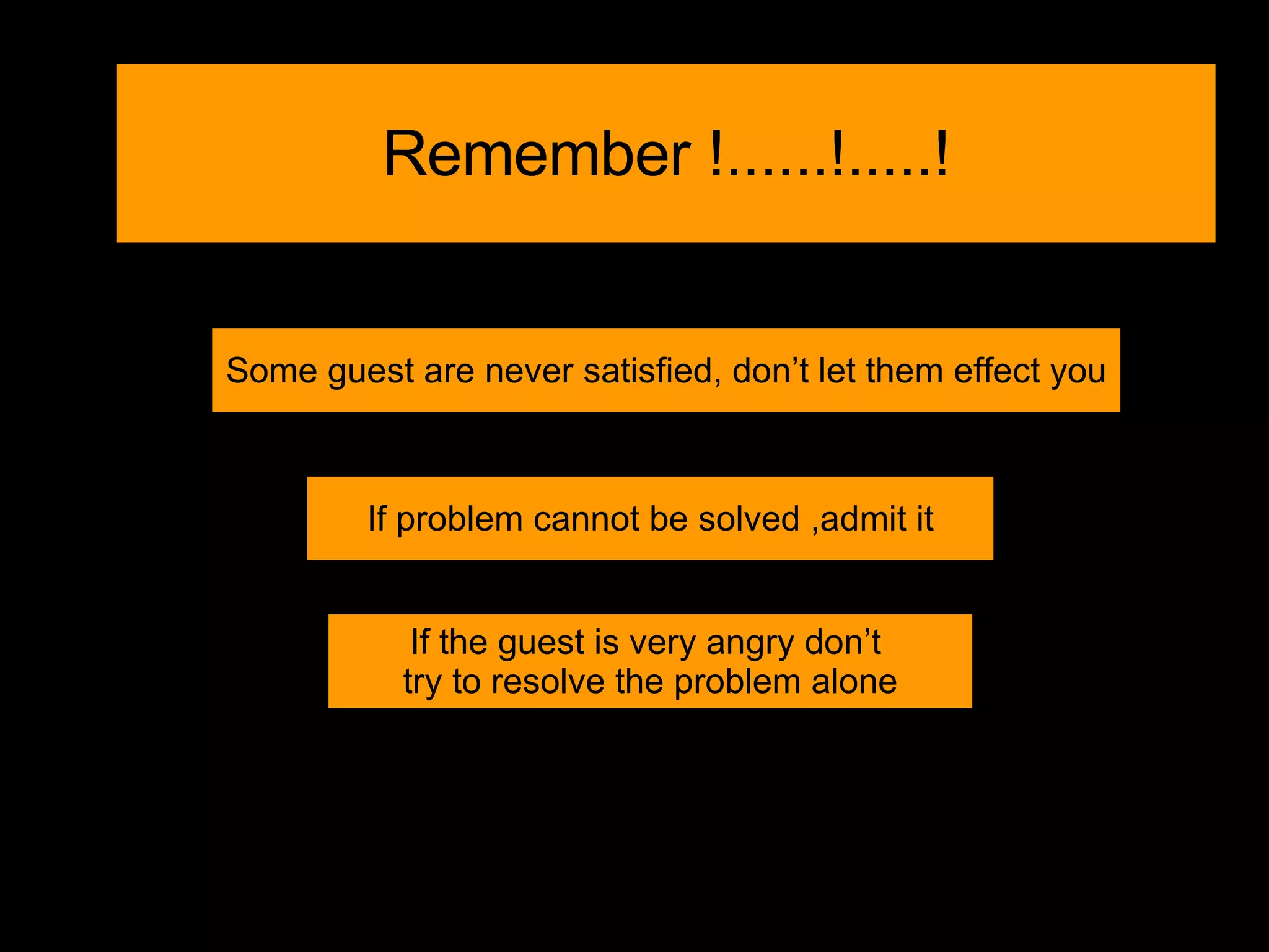 Remember !......!.....! Some guest are never satisfied, don’t let them effect you If problem cannot be solved ,admit it If the guest is very angry don’t  try to resolve the problem alone 