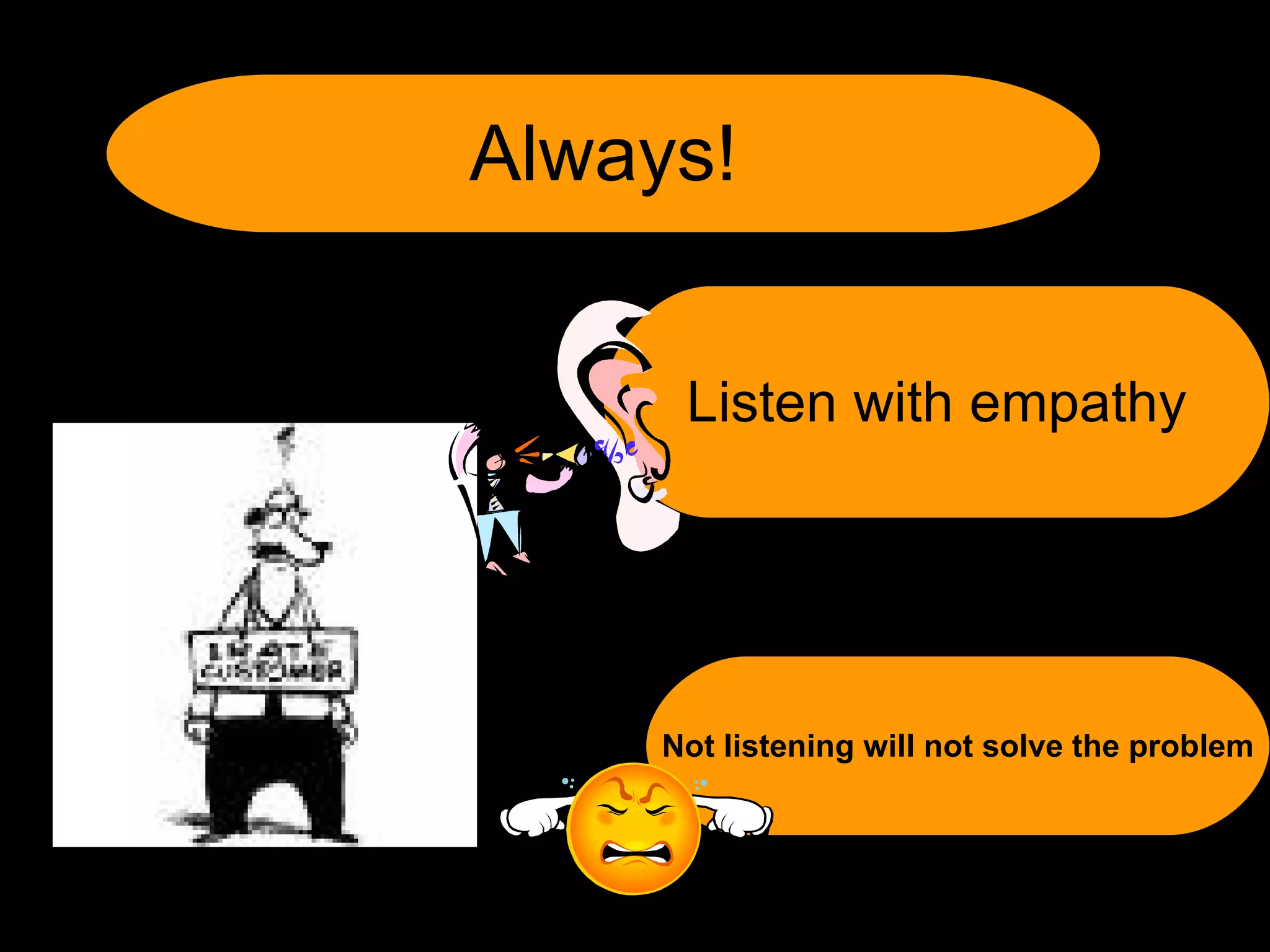 Not listening will not solve the problem Always! Listen with empathy 