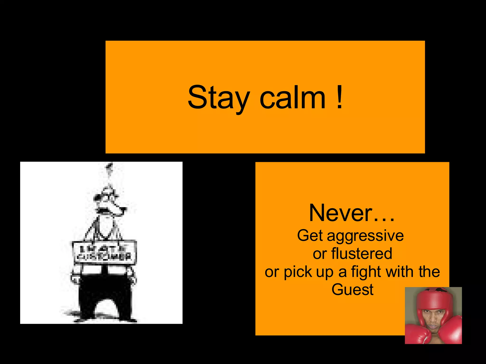 Stay calm ! Never… Get aggressive  or flustered or pick up a fight with the Guest 