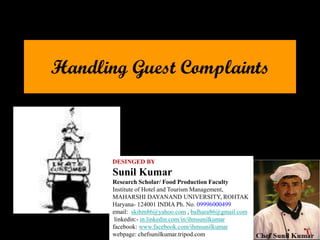 Handling Guest Complaints
DESINGED BY
Sunil Kumar
Research Scholar/ Food Production Faculty
Institute of Hotel and Tourism Management,
MAHARSHI DAYANAND UNIVERSITY, ROHTAK
Haryana- 124001 INDIA Ph. No. 09996000499
email: skihm86@yahoo.com , balhara86@gmail.com
linkedin:- in.linkedin.com/in/ihmsunilkumar
facebook: www.facebook.com/ihmsunilkumar
webpage: chefsunilkumar.tripod.com
 