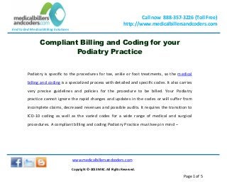End to End Medical Billing Solutions
Call now 888-357-3226 (Toll Free)
http://www.medicalbillersandcoders.com
www.medicalbillersandcoders.com
Copyright ©-2013 MBC. All Rights Reserved.
Page 1 of 5
Compliant Billing and Coding for your
Podiatry Practice
Podiatry is specific to the procedures for toe, ankle or foot treatments, so the medical
billing and coding is a specialized process with detailed and specific codes. It also carries
very precise guidelines and policies for the procedure to be billed. Your Podiatry
practice cannot ignore the rapid changes and updates in the codes or will suffer from
incomplete claims, decreased revenues and possible audits. It requires the transition to
ICD-10 coding as well as the varied codes for a wide range of medical and surgical
procedures. A compliant billing and coding Podiatry Practice must keep in mind –
 