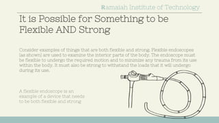 It is Possible for Something to be
Flexible AND Strong
Ramaiah Institute of Technology
Consider examples of things that are both flexible and strong. Flexible endoscopes
(as shown) are used to examine the interior parts of the body. The endoscope must
be flexible to undergo the required motion and to minimize any trauma from its use
within the body. It must also be strong to withstand the loads that it will undergo
during its use.
A flexible endoscope is an
example of a device that needs
to be both flexible and strong
 