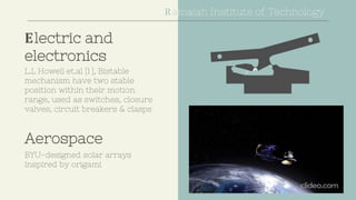 Electric and
electronics
L.L Howell et.al [1 ], Bistable
mechanism have two stable
position within their motion
range, used as switches, closure
valves, circuit breakers & clasps
Aerospace
BYU-designed solar arrays
inspired by origami
Ramaiah Institute of Technology
 