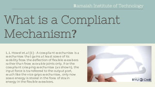 What is a Compliant
Mechanism?
L.L Howel et.a l [1] - A com plia nt m echa nism is a
m echa nism tha t ga ins a t lea st som e of its
m obility from the deflection of flexible m em bers
ra ther tha n from m ova ble joints only. F or the
com plia nt crim ping m echa nism (a s shown), the
input force is tra nsferred to the output port,
m uch like the vice grips m echa nism , only now
som e energy is stored in the form of stra in
energy in the flexible m em bers.
Ramaiah Institute of Technology
Ramaiah Institute of Technology
 