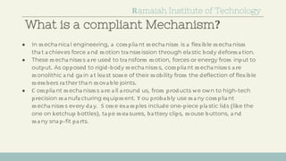What is a compliant Mechanism?
● In m echa nica l engineering, a com plia nt m echa nism is a flexible m echa nism
tha t a chieves force a nd m otion tra nsm ission through ela stic body deform a tion.
● These m echa nism s a re used to tra nsform m otion, forces or energy from input to
output. As opposed to rigid-body m echa nism s, com plia nt m echa nism s a re
m onolithic a nd ga in a t lea st som e of their m obility from the deflection of flexible
m em bers ra ther tha n m ova ble joints.
● C om plia nt m echa nism s a re a ll a round us, from products we own to high-tech
precision m a nufa cturing equipm ent. Y ou proba bly use m a ny com plia nt
m echa nism s every da y. S om e exa m ples include one-piece pla stic lids (like the
one on ketchup bottles), ta pe m ea sures, ba ttery clips, m ouse buttons, a nd
m a ny sna p-fit pa rts.
Ramaiah Institute of Technology
 