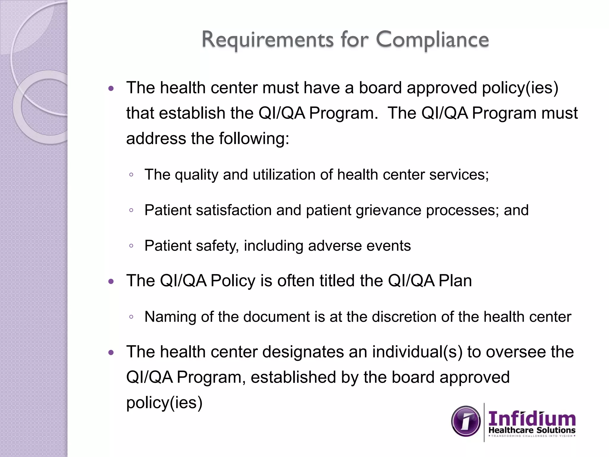 Requirements for Compliance
 The health center must have a board approved policy(ies)
that establish the QI/QA Program. The QI/QA Program must
address the following:
◦ The quality and utilization of health center services;
◦ Patient satisfaction and patient grievance processes; and
◦ Patient safety, including adverse events
 The QI/QA Policy is often titled the QI/QA Plan
◦ Naming of the document is at the discretion of the health center
 The health center designates an individual(s) to oversee the
QI/QA Program, established by the board approved
policy(ies)
 