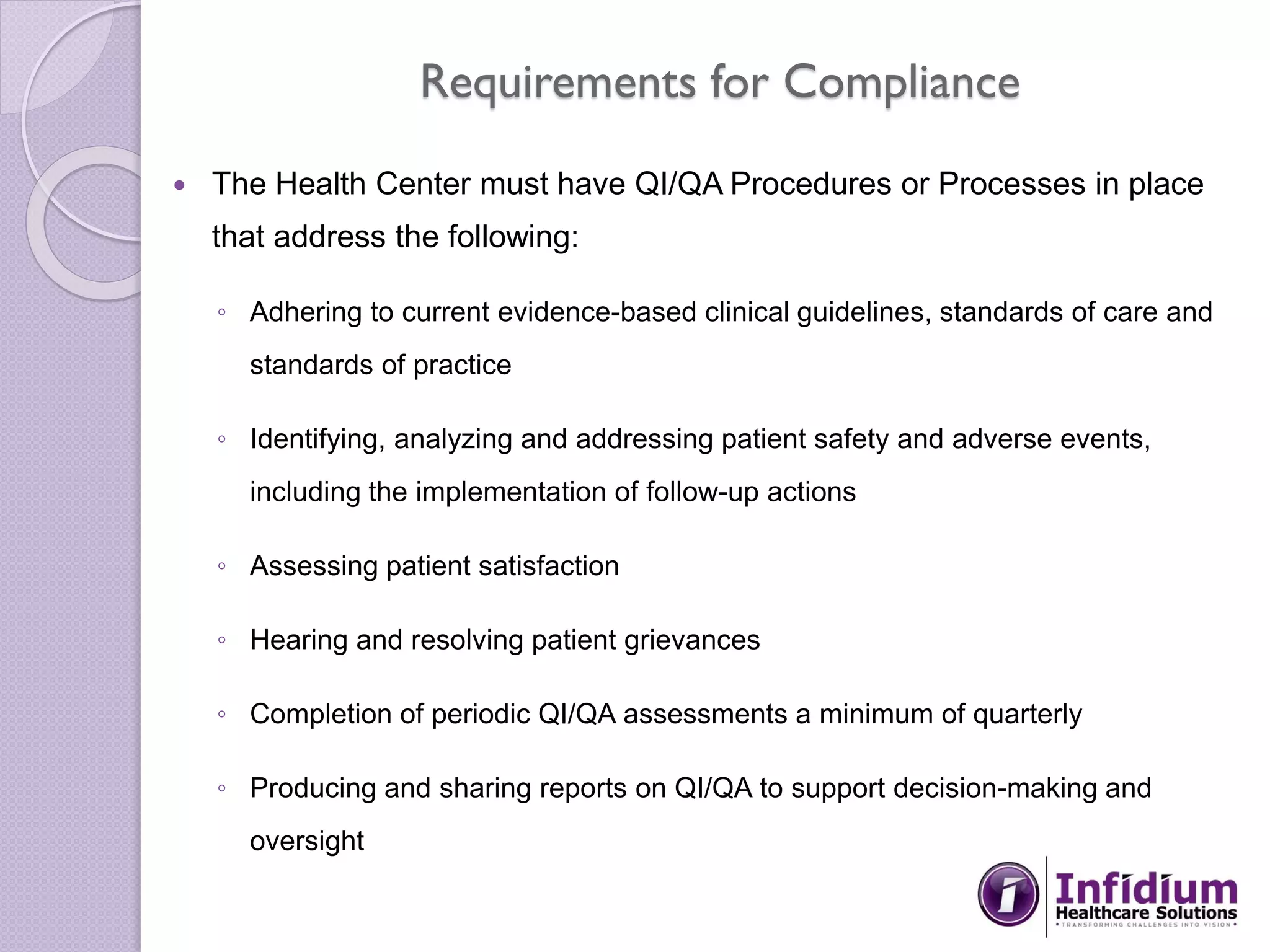 Requirements for Compliance
 The Health Center must have QI/QA Procedures or Processes in place
that address the following:
◦ Adhering to current evidence-based clinical guidelines, standards of care and
standards of practice
◦ Identifying, analyzing and addressing patient safety and adverse events,
including the implementation of follow-up actions
◦ Assessing patient satisfaction
◦ Hearing and resolving patient grievances
◦ Completion of periodic QI/QA assessments a minimum of quarterly
◦ Producing and sharing reports on QI/QA to support decision-making and
oversight
 
