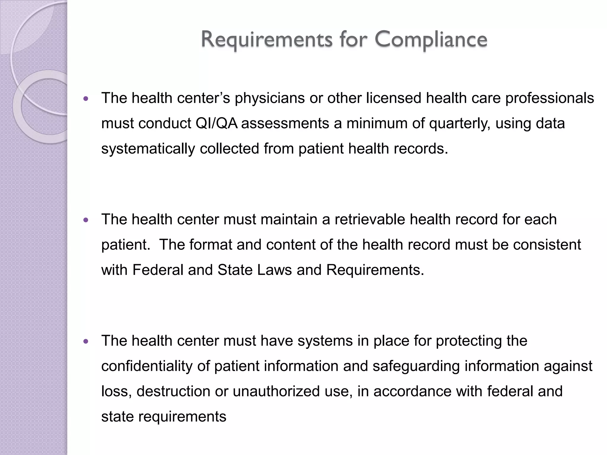 Requirements for Compliance
 The health center’s physicians or other licensed health care professionals
must conduct QI/QA assessments a minimum of quarterly, using data
systematically collected from patient health records.
 The health center must maintain a retrievable health record for each
patient. The format and content of the health record must be consistent
with Federal and State Laws and Requirements.
 The health center must have systems in place for protecting the
confidentiality of patient information and safeguarding information against
loss, destruction or unauthorized use, in accordance with federal and
state requirements
 