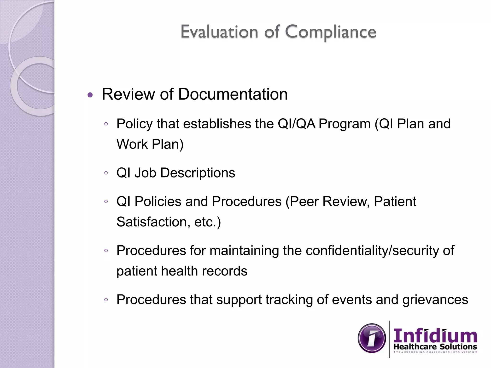 Evaluation of Compliance
 Review of Documentation
◦ Policy that establishes the QI/QA Program (QI Plan and
Work Plan)
◦ QI Job Descriptions
◦ QI Policies and Procedures (Peer Review, Patient
Satisfaction, etc.)
◦ Procedures for maintaining the confidentiality/security of
patient health records
◦ Procedures that support tracking of events and grievances
 