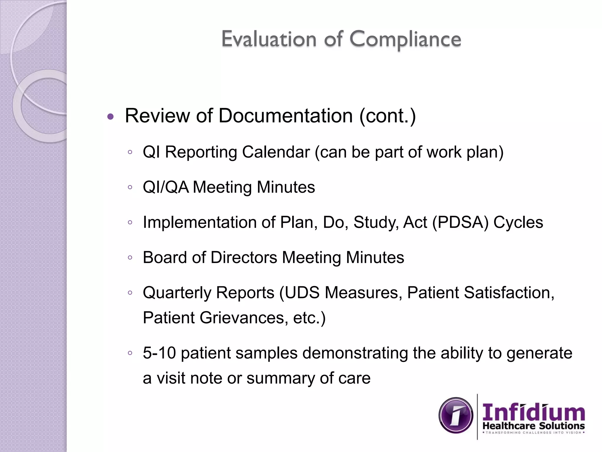 Evaluation of Compliance
 Review of Documentation (cont.)
◦ QI Reporting Calendar (can be part of work plan)
◦ QI/QA Meeting Minutes
◦ Implementation of Plan, Do, Study, Act (PDSA) Cycles
◦ Board of Directors Meeting Minutes
◦ Quarterly Reports (UDS Measures, Patient Satisfaction,
Patient Grievances, etc.)
◦ 5-10 patient samples demonstrating the ability to generate
a visit note or summary of care
 