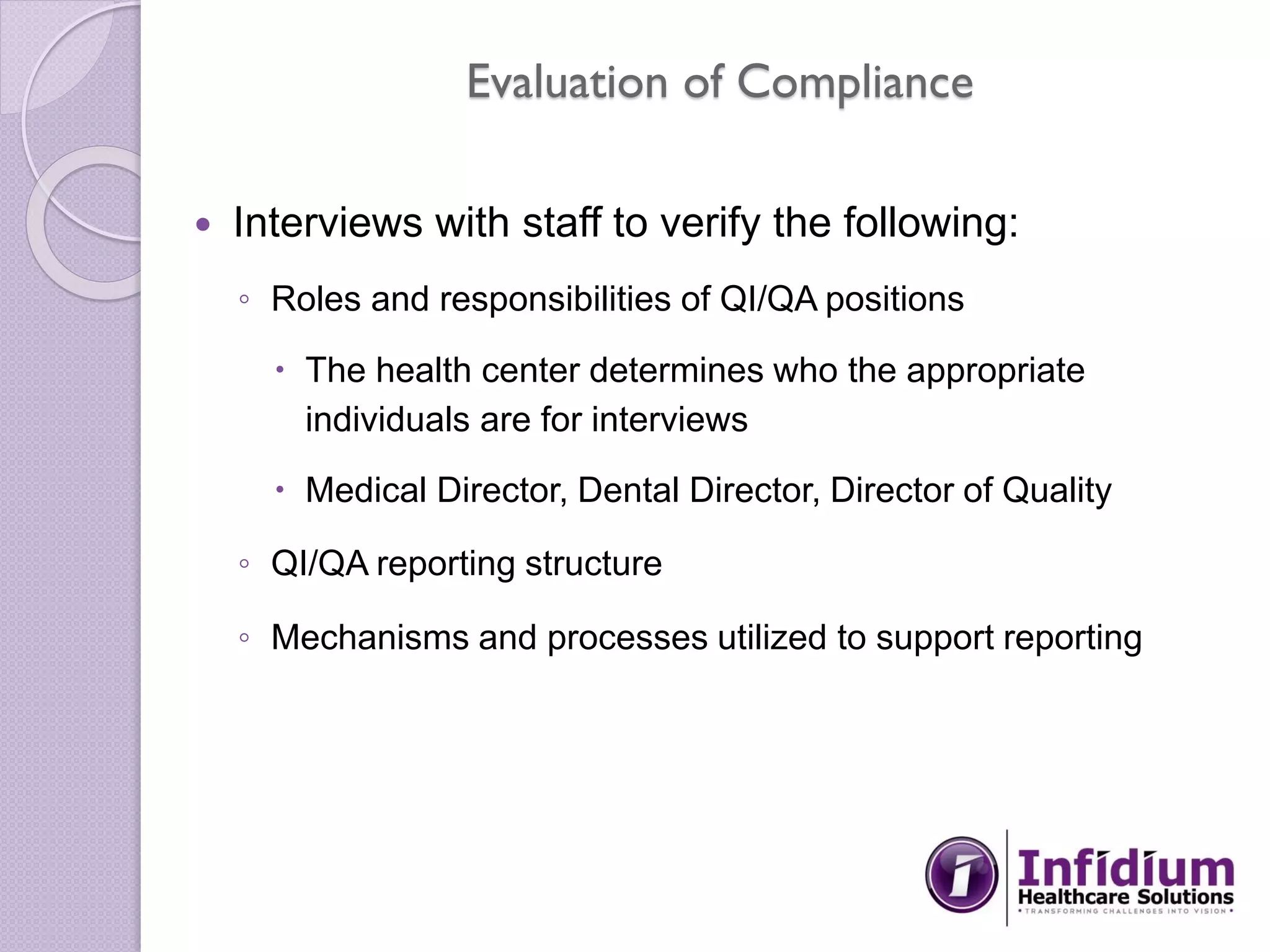 Evaluation of Compliance
 Interviews with staff to verify the following:
◦ Roles and responsibilities of QI/QA positions
 The health center determines who the appropriate
individuals are for interviews
 Medical Director, Dental Director, Director of Quality
◦ QI/QA reporting structure
◦ Mechanisms and processes utilized to support reporting
 