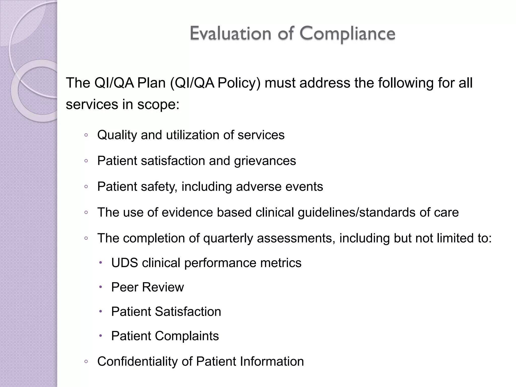 Evaluation of Compliance
The QI/QA Plan (QI/QA Policy) must address the following for all
services in scope:
◦ Quality and utilization of services
◦ Patient satisfaction and grievances
◦ Patient safety, including adverse events
◦ The use of evidence based clinical guidelines/standards of care
◦ The completion of quarterly assessments, including but not limited to:
 UDS clinical performance metrics
 Peer Review
 Patient Satisfaction
 Patient Complaints
◦ Confidentiality of Patient Information
 