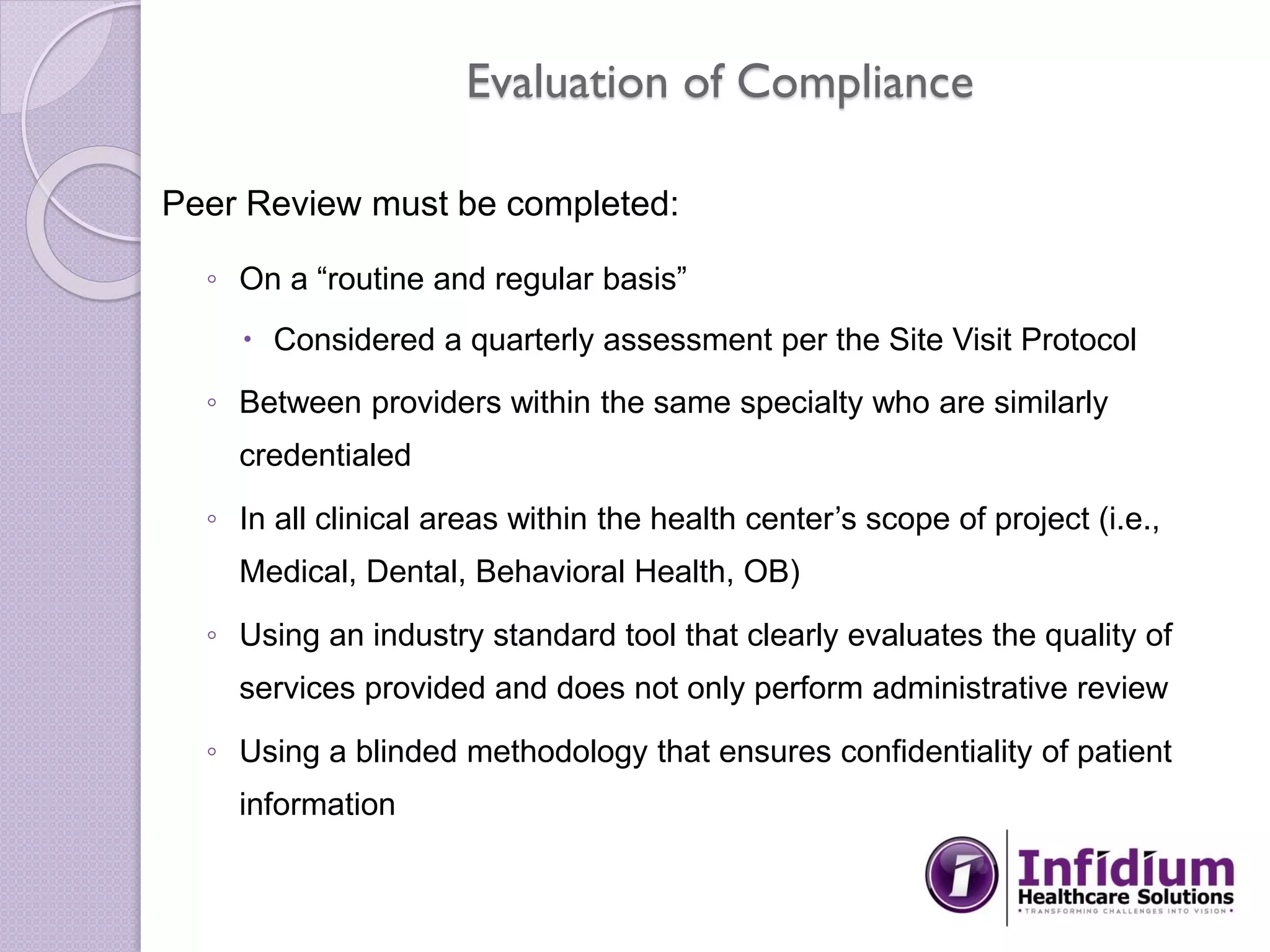 Evaluation of Compliance
Peer Review must be completed:
◦ On a “routine and regular basis”
 Considered a quarterly assessment per the Site Visit Protocol
◦ Between providers within the same specialty who are similarly
credentialed
◦ In all clinical areas within the health center’s scope of project (i.e.,
Medical, Dental, Behavioral Health, OB)
◦ Using an industry standard tool that clearly evaluates the quality of
services provided and does not only perform administrative review
◦ Using a blinded methodology that ensures confidentiality of patient
information
 