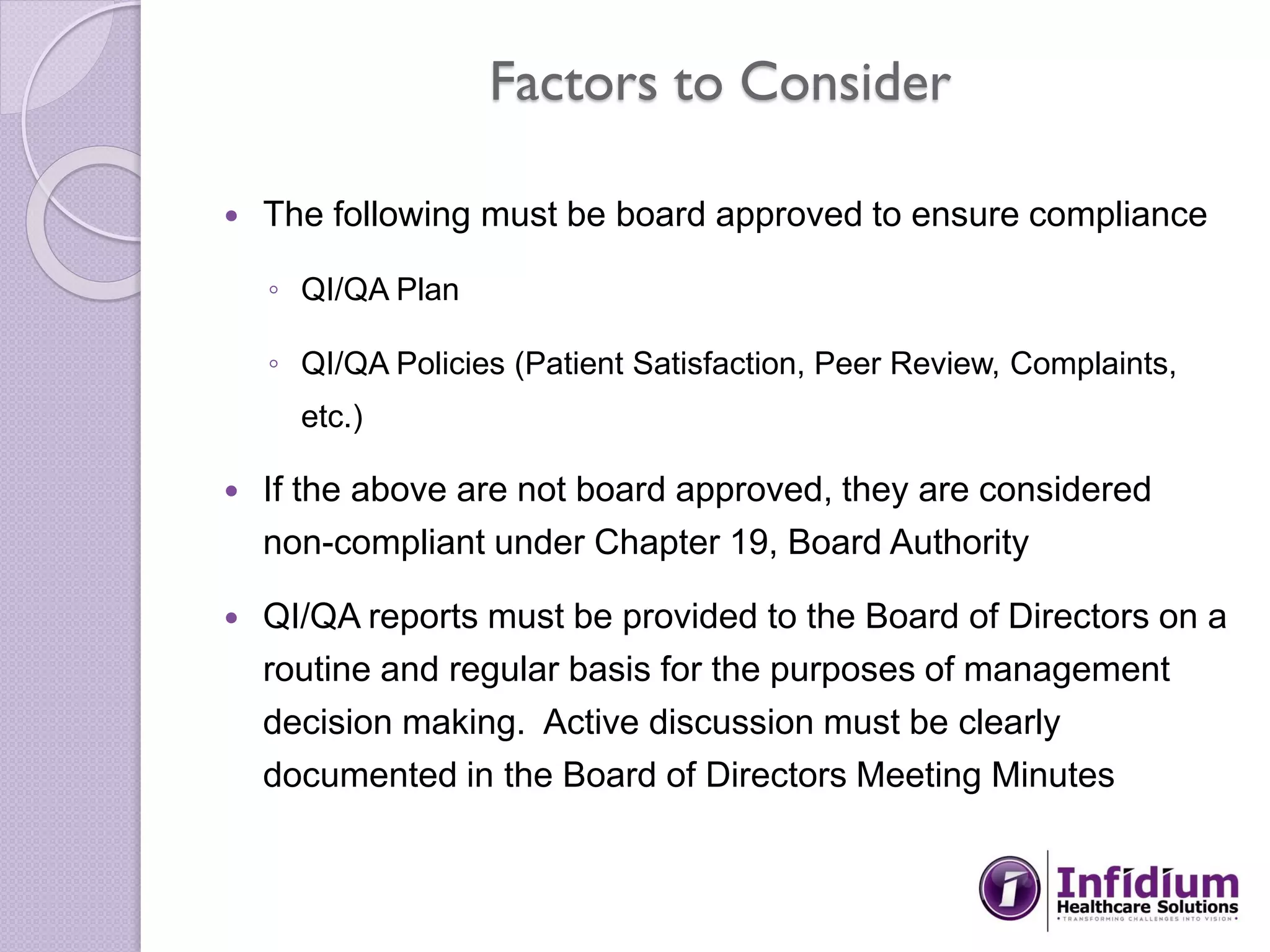Factors to Consider
 The following must be board approved to ensure compliance
◦ QI/QA Plan
◦ QI/QA Policies (Patient Satisfaction, Peer Review, Complaints,
etc.)
 If the above are not board approved, they are considered
non-compliant under Chapter 19, Board Authority
 QI/QA reports must be provided to the Board of Directors on a
routine and regular basis for the purposes of management
decision making. Active discussion must be clearly
documented in the Board of Directors Meeting Minutes
 