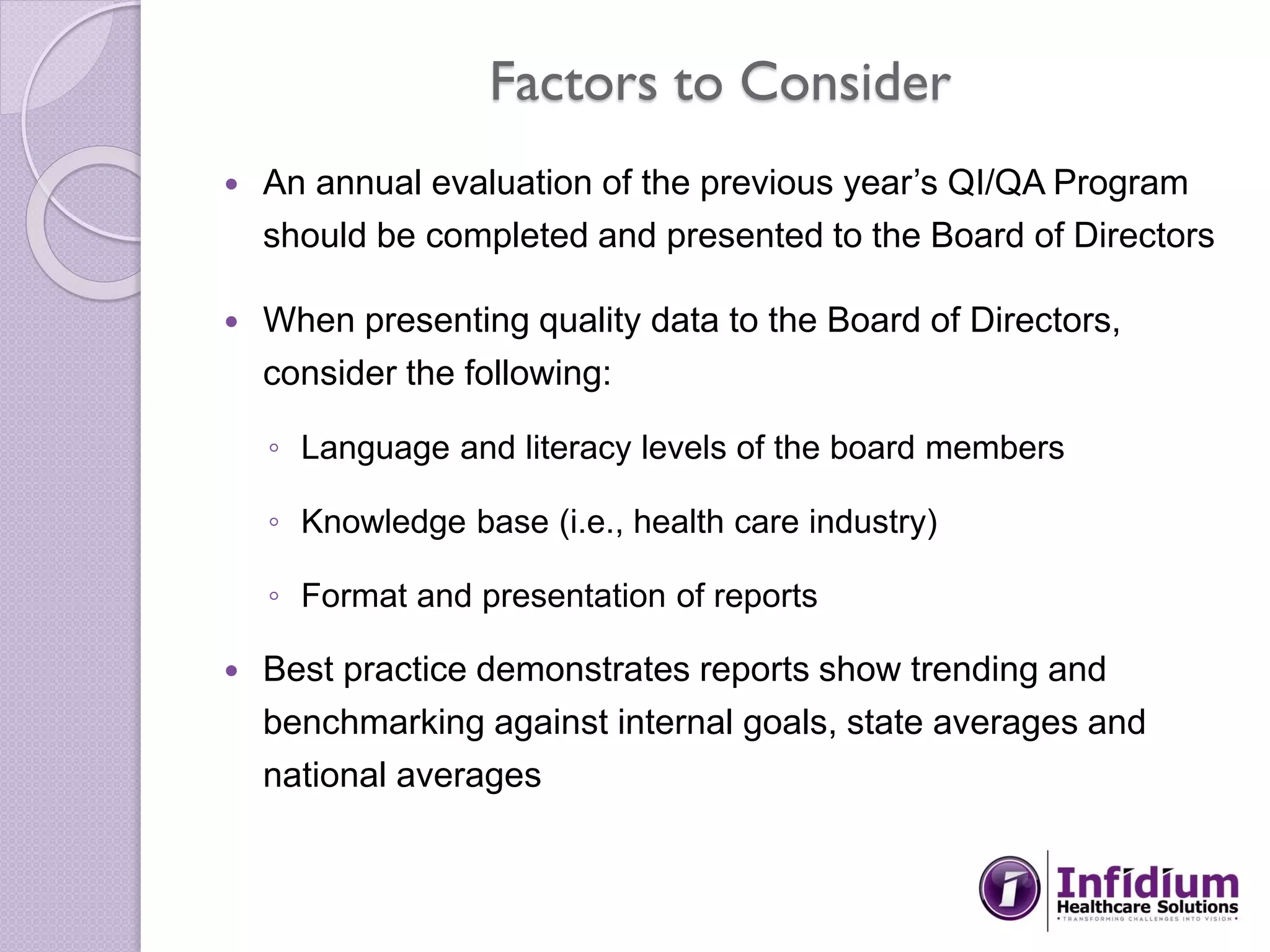 Factors to Consider
 An annual evaluation of the previous year’s QI/QA Program
should be completed and presented to the Board of Directors
 When presenting quality data to the Board of Directors,
consider the following:
◦ Language and literacy levels of the board members
◦ Knowledge base (i.e., health care industry)
◦ Format and presentation of reports
 Best practice demonstrates reports show trending and
benchmarking against internal goals, state averages and
national averages
 