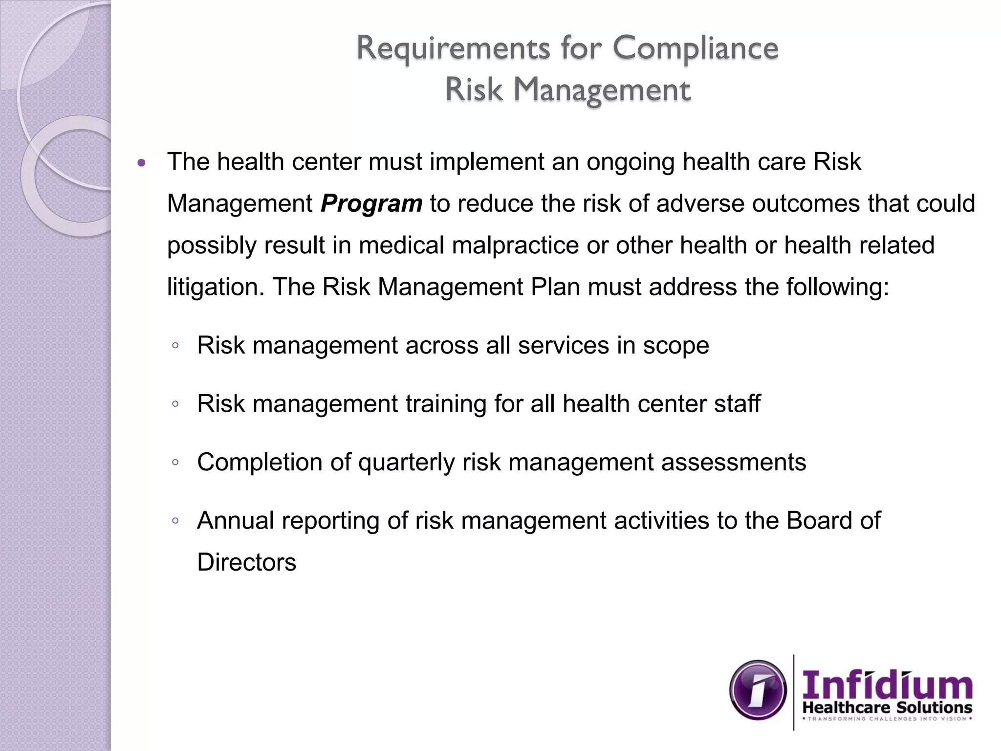 Requirements for Compliance
Risk Management
 The health center must implement an ongoing health care Risk
Management Program to reduce the risk of adverse outcomes that could
possibly result in medical malpractice or other health or health related
litigation. The Risk Management Plan must address the following:
◦ Risk management across all services in scope
◦ Risk management training for all health center staff
◦ Completion of quarterly risk management assessments
◦ Annual reporting of risk management activities to the Board of
Directors
 