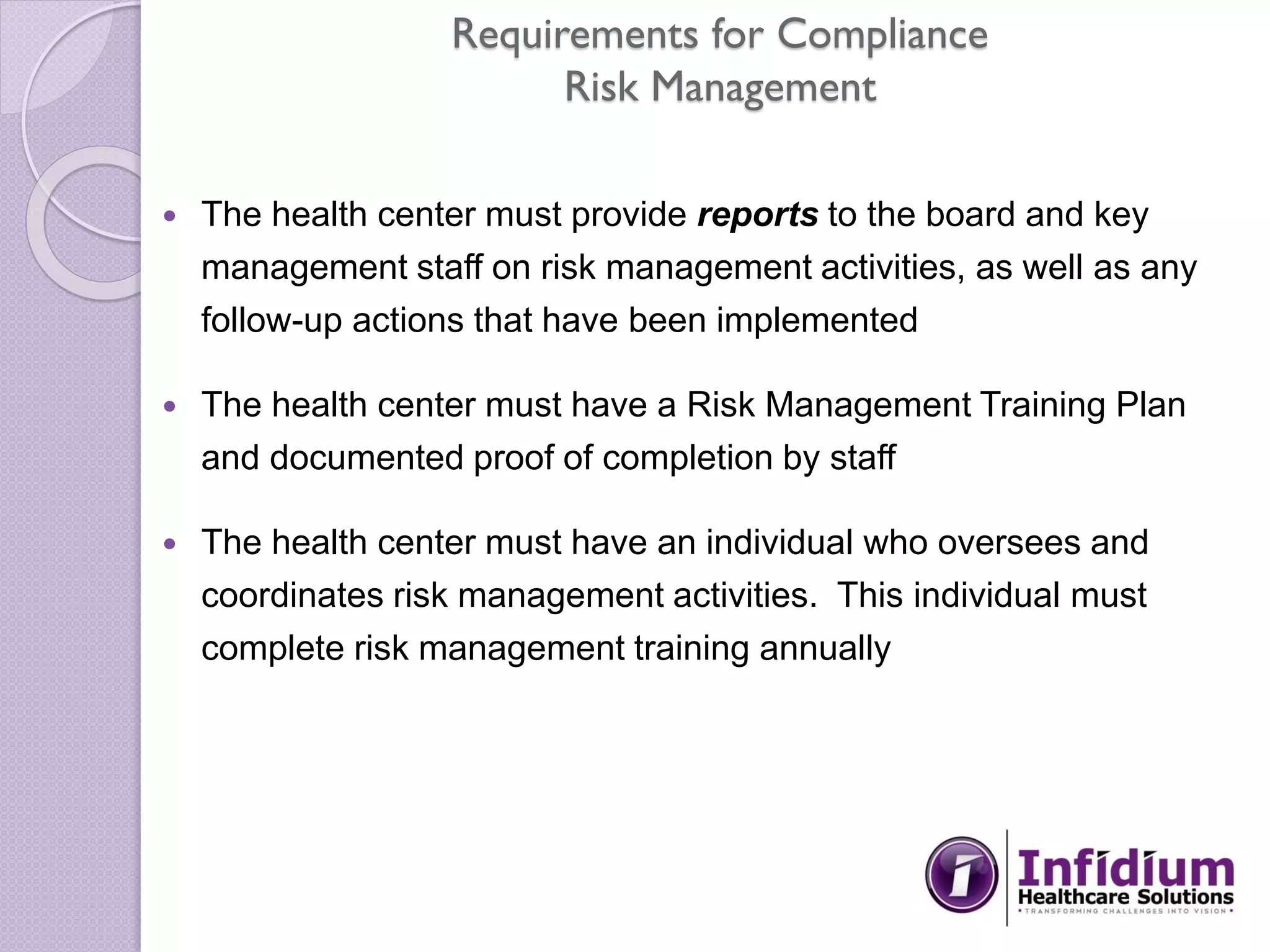 Requirements for Compliance
Risk Management
 The health center must provide reports to the board and key
management staff on risk management activities, as well as any
follow-up actions that have been implemented
 The health center must have a Risk Management Training Plan
and documented proof of completion by staff
 The health center must have an individual who oversees and
coordinates risk management activities. This individual must
complete risk management training annually
 