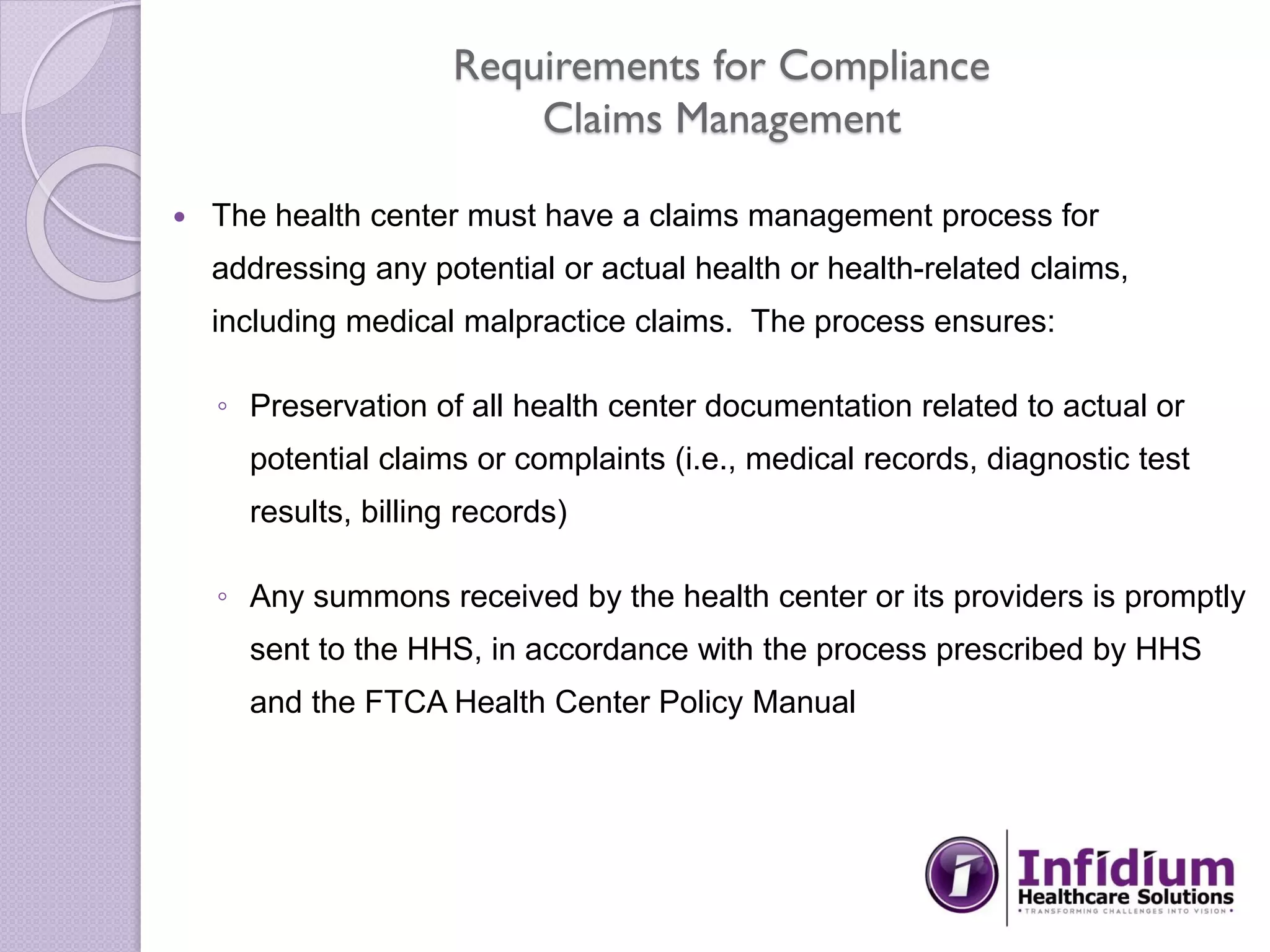 Requirements for Compliance
Claims Management
 The health center must have a claims management process for
addressing any potential or actual health or health-related claims,
including medical malpractice claims. The process ensures:
◦ Preservation of all health center documentation related to actual or
potential claims or complaints (i.e., medical records, diagnostic test
results, billing records)
◦ Any summons received by the health center or its providers is promptly
sent to the HHS, in accordance with the process prescribed by HHS
and the FTCA Health Center Policy Manual
 
