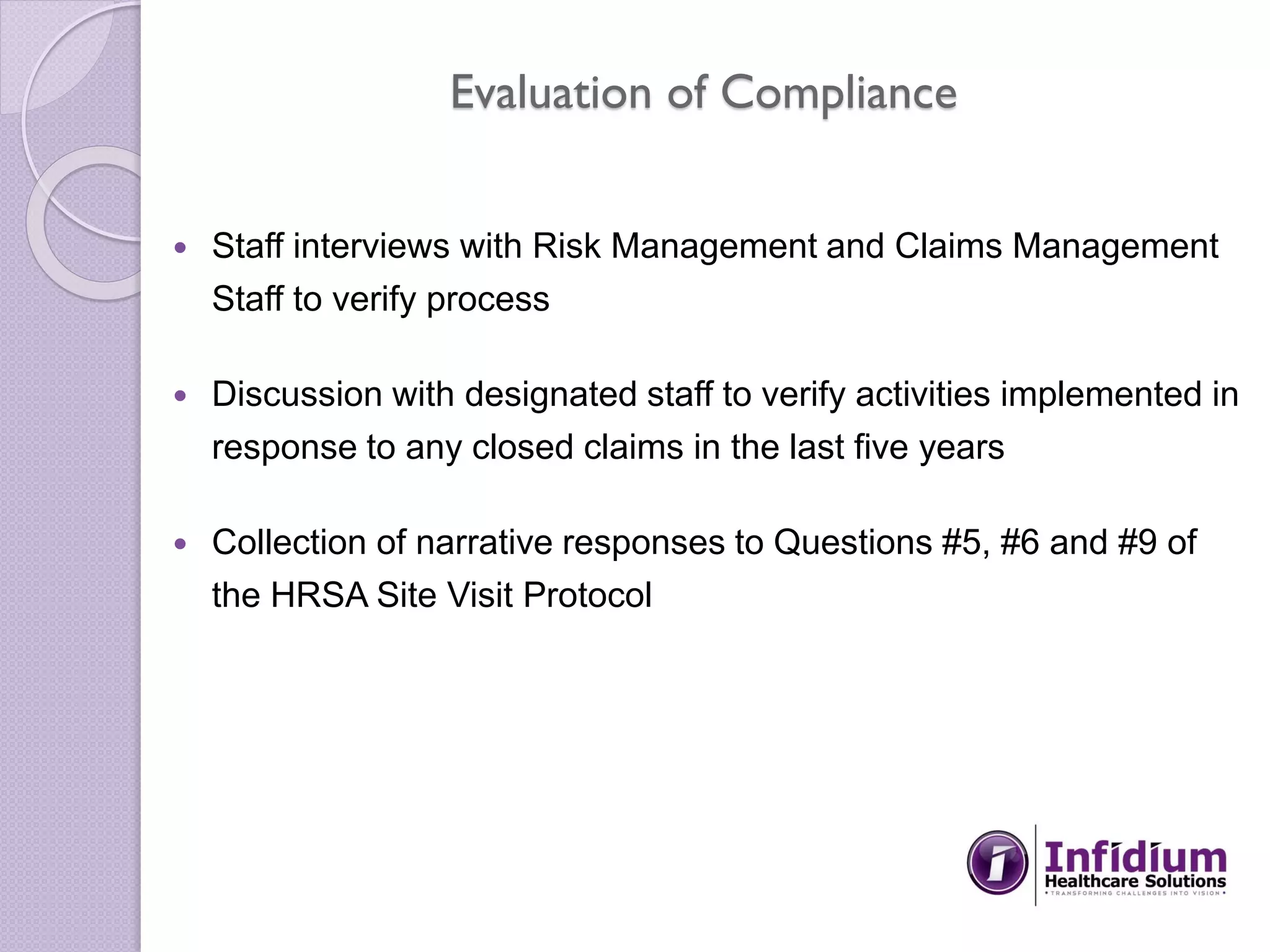 Evaluation of Compliance
 Staff interviews with Risk Management and Claims Management
Staff to verify process
 Discussion with designated staff to verify activities implemented in
response to any closed claims in the last five years
 Collection of narrative responses to Questions #5, #6 and #9 of
the HRSA Site Visit Protocol
 