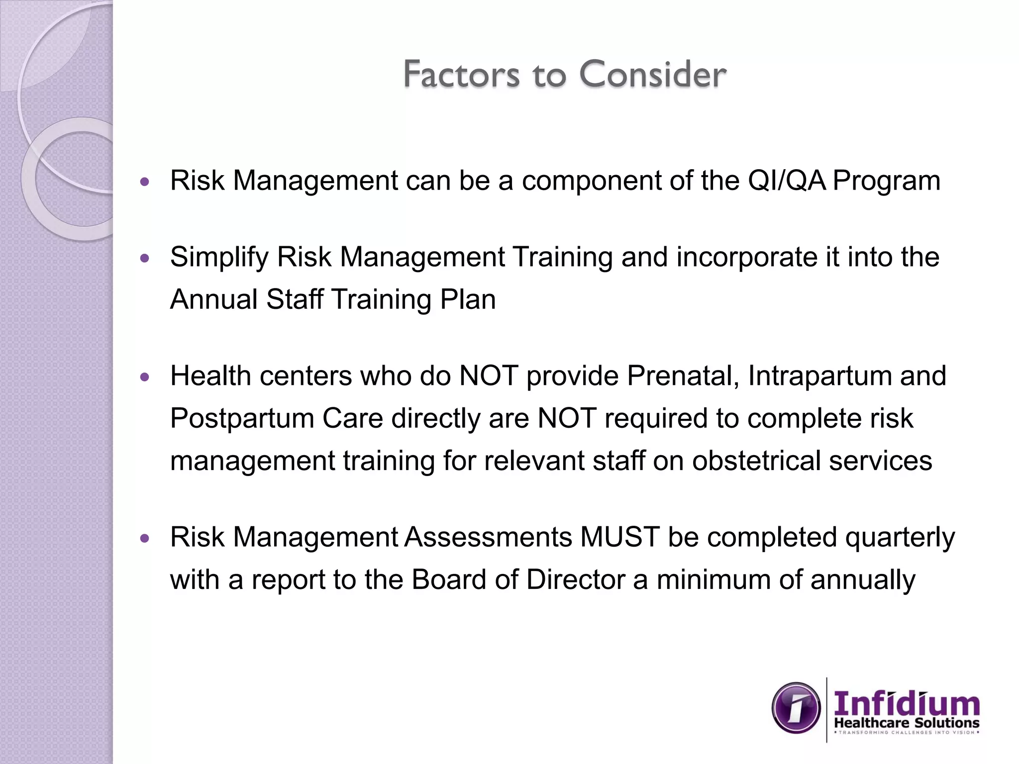 Factors to Consider
 Risk Management can be a component of the QI/QA Program
 Simplify Risk Management Training and incorporate it into the
Annual Staff Training Plan
 Health centers who do NOT provide Prenatal, Intrapartum and
Postpartum Care directly are NOT required to complete risk
management training for relevant staff on obstetrical services
 Risk Management Assessments MUST be completed quarterly
with a report to the Board of Director a minimum of annually
 