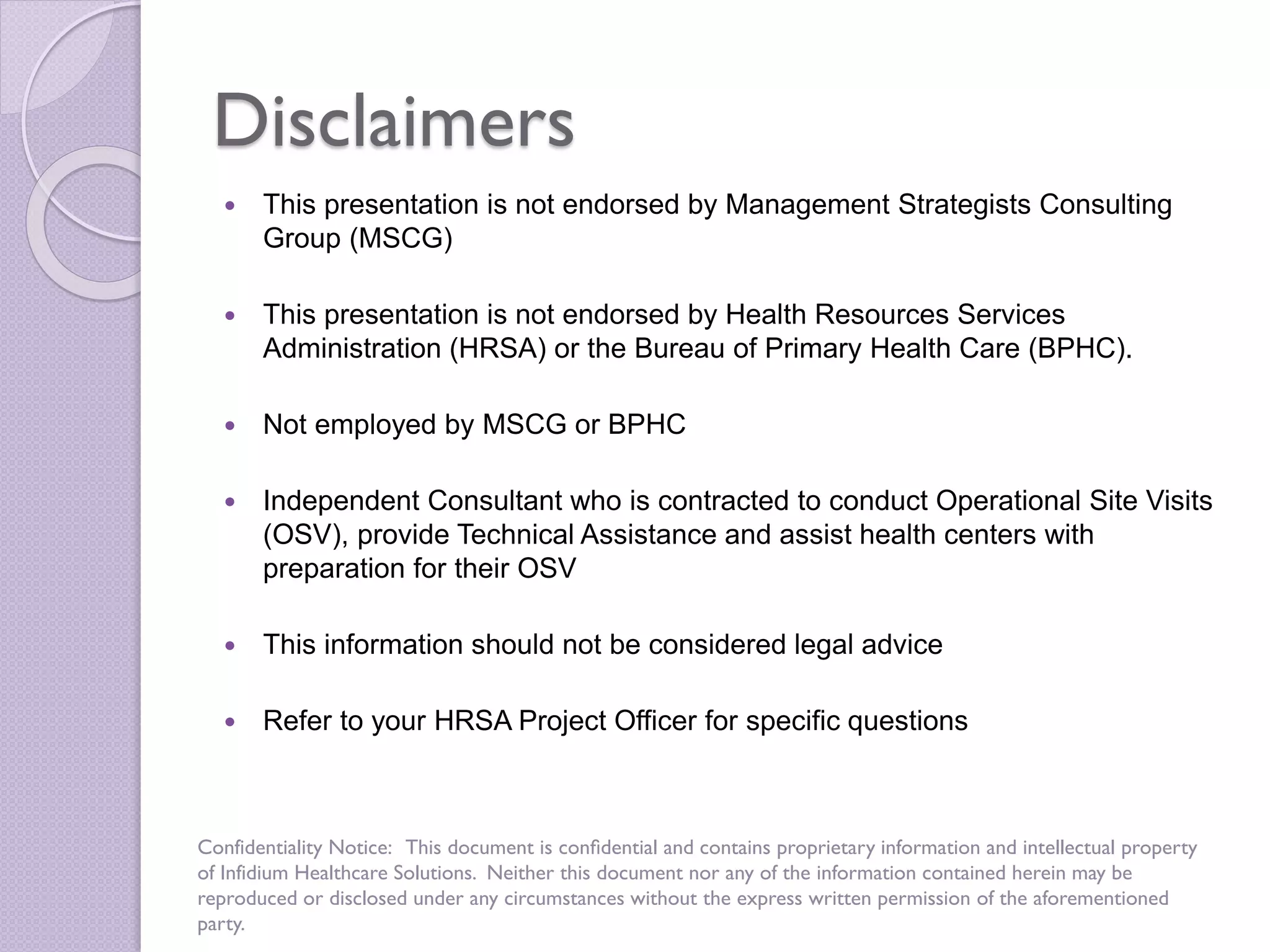 Disclaimers
 This presentation is not endorsed by Management Strategists Consulting
Group (MSCG)
 This presentation is not endorsed by Health Resources Services
Administration (HRSA) or the Bureau of Primary Health Care (BPHC).
 Not employed by MSCG or BPHC
 Independent Consultant who is contracted to conduct Operational Site Visits
(OSV), provide Technical Assistance and assist health centers with
preparation for their OSV
 This information should not be considered legal advice
 Refer to your HRSA Project Officer for specific questions
Confidentiality Notice: This document is conﬁdential and contains proprietary information and intellectual property
of Infidium Healthcare Solutions. Neither this document nor any of the information contained herein may be
reproduced or disclosed under any circumstances without the express written permission of the aforementioned
party.
 