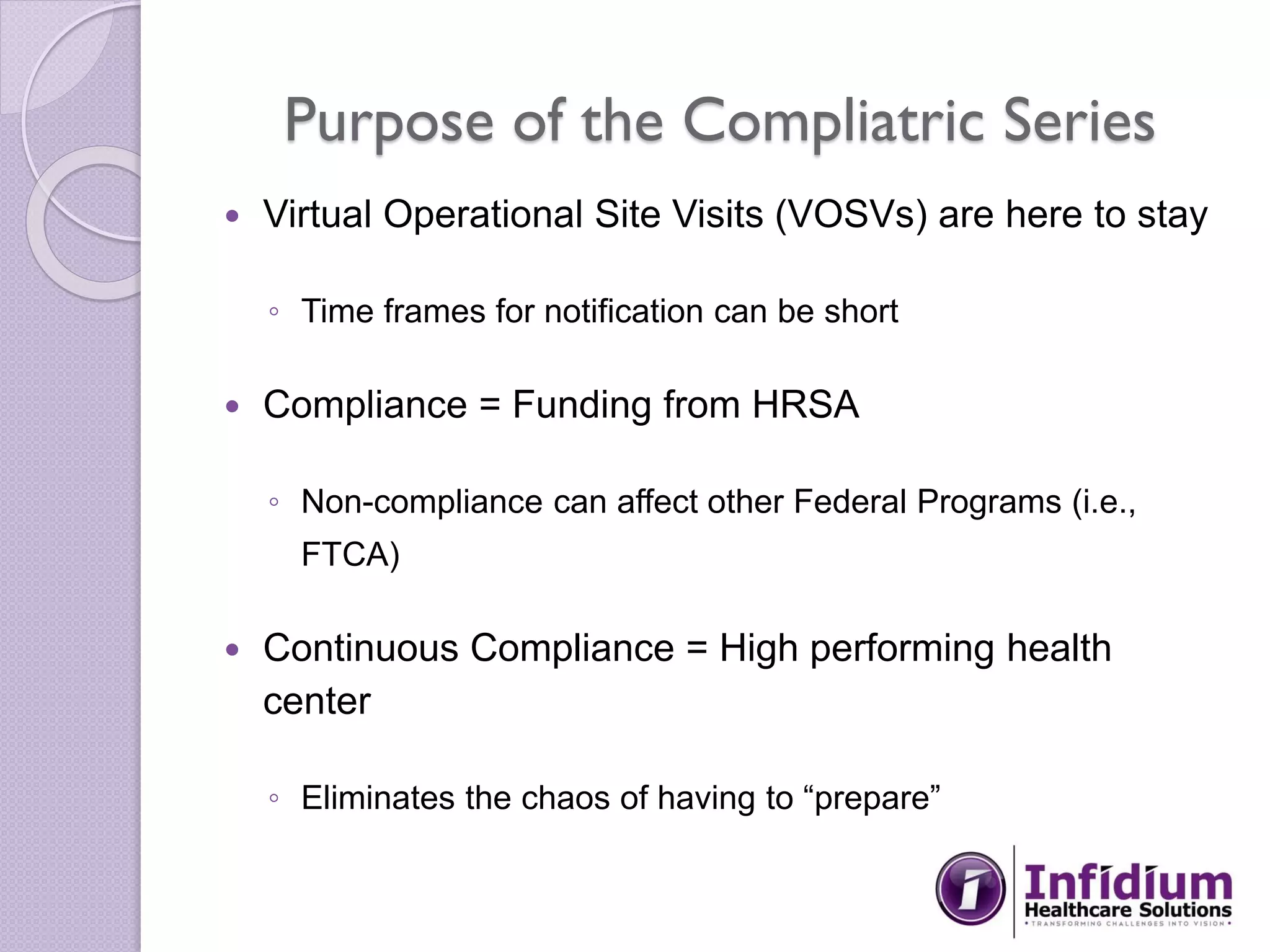 Purpose of the Compliatric Series
 Virtual Operational Site Visits (VOSVs) are here to stay
◦ Time frames for notification can be short
 Compliance = Funding from HRSA
◦ Non-compliance can affect other Federal Programs (i.e.,
FTCA)
 Continuous Compliance = High performing health
center
◦ Eliminates the chaos of having to “prepare”
 
