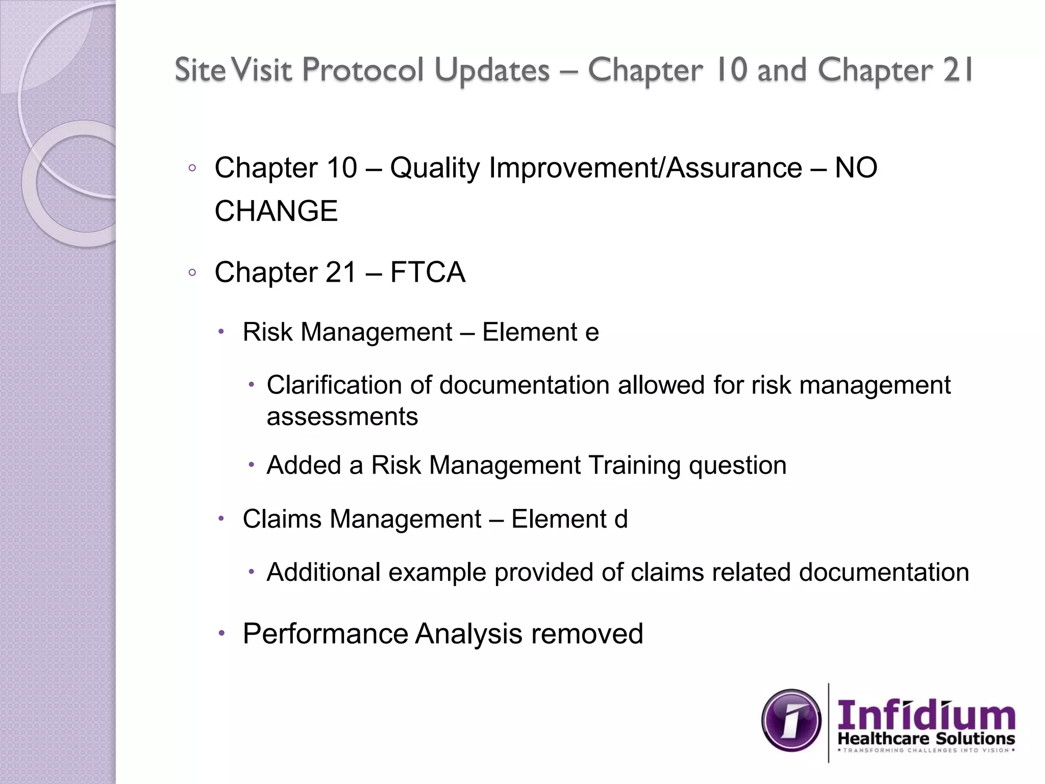 SiteVisit Protocol Updates – Chapter 10 and Chapter 21
◦ Chapter 10 – Quality Improvement/Assurance – NO
CHANGE
◦ Chapter 21 – FTCA
 Risk Management – Element e
 Clarification of documentation allowed for risk management
assessments
 Added a Risk Management Training question
 Claims Management – Element d
 Additional example provided of claims related documentation
 Performance Analysis removed
 
