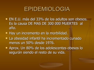 EPIDEMIOLOGIA EN E.U. más del 33% de los adultos son obesos. Es la causa DE MAS DE 300 000 MUERTES  al año. Hay un incremento en la morbilidad. La obesidad infantil ha incrementado cunado menos un 50% desde 1976. Aprox. Un 80% de los adolescentes obesos lo segurán siendo el resto de su vida. 