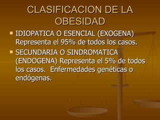 CLASIFICACION DE LA OBESIDAD IDIOPATICA O ESENCIAL (EXOGENA) Representa el 95% de todos los casos. SECUNDARIA O SINDROMATICA (ENDOGENA) Representa el 5% de todos los casos.  Enfermedades genéticas o endógenas. 