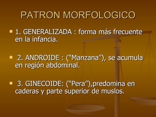 PATRON MORFOLOGICO 1. GENERALIZADA : forma más frecuente en la infancia. 2. ANDROIDE : (“Manzana”), se acumula en región abdominal. 3. GINECOIDE: (“Pera”),predomina en caderas y parte superior de muslos. 