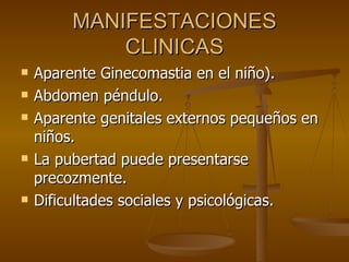 MANIFESTACIONES CLINICAS Aparente Ginecomastia en el niño). Abdomen péndulo. Aparente genitales externos pequeños en niños. La pubertad puede presentarse precozmente. Dificultades sociales y psicológicas. 
