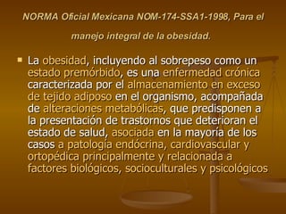 NORMA Oficial Mexicana NOM-174-SSA1-1998, Para el manejo integral de la obesidad.   La  obesidad , incluyendo al sobrepeso como un  estado premórbido , es una  enfermedad crónica  caracterizada por el  almacenamiento en exceso de tejido adiposo  en el organismo, acompañada de  alteraciones metabólicas , que predisponen a la presentación de trastornos que deterioran el estado de salud,  asociada  en la mayoría de los casos  a patología endócrina, cardiovascular y ortopédica principalmente y relacionada a factores biológicos, socioculturales y psicológicos  