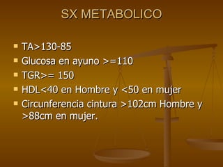 SX METABOLICO TA>130-85 Glucosa en ayuno >=110 TGR>= 150 HDL<40 en Hombre y <50 en mujer Circunferencia cintura >102cm Hombre y >88cm en mujer. 