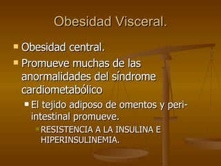 Obesidad Visceral. Obesidad central. Promueve muchas de las anormalidades del síndrome cardiometabólico El tejido adiposo de omentos y peri-intestinal promueve. RESISTENCIA A LA INSULINA E HIPERINSULINEMIA. 