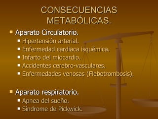 CONSECUENCIAS METABÓLICAS. Aparato Circulatorio. Hipertensión arterial. Enfermedad cardiaca isquémica. Infarto del miocardio. Accidentes cerebro-vasculares. Enfermedades venosas (Flebotrombosis). Aparato respiratorio. Apnea del sueño. Síndrome de Pickwick. 