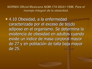NORMA Oficial Mexicana NOM-174-SSA1-1998, Para el manejo integral de la obesidad. 4.10 Obesidad, a la enfermedad caracterizada por el exceso de tejido adiposo en el organismo. Se determina la existencia de obesidad en adultos cuando existe un índice de masa corporal mayor de 27 y en población de talla baja mayor de 25.  