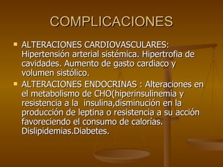 COMPLICACIONES ALTERACIONES CARDIOVASCULARES: Hipertensión arterial sistémica. Hipertrofia de cavidades. Aumento de gasto cardiaco y volumen sistólico. ALTERACIONES ENDOCRINAS : Alteraciones en el metabolismo de CHO(hiperinsulinemia y resistencia a la  insulina,disminución en la producción de leptina o resistencia a su acción  favoreciendo el consumo de calorías. Dislipidemias.Diabetes. 