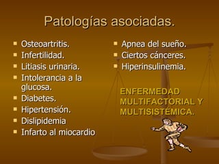 Patologías asociadas. Osteoartritis. Infertilidad. Litiasis urinaria. Intolerancia a la glucosa. Diabetes. Hipertensión. Dislipidemia Infarto al miocardio Apnea del sueño. Ciertos cánceres. Hiperinsulinemia. ENFERMEDAD MULTIFACTORIAL Y MULTISISTÉMICA. 