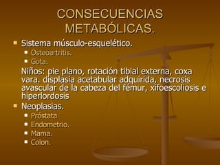 CONSECUENCIAS METABÓLICAS. Sistema músculo-esquelético. Osteoartritis. Gota. Niños: pie plano, rotación tibial externa, coxa vara. displasia acetabular adquirida, necrosis avascular de la cabeza del fémur, xifoescoliosis e hiperlordosis Neoplasias. Próstata Endometrio. Mama. Colon. 