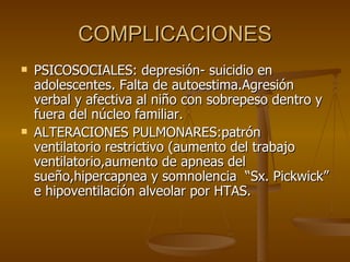 COMPLICACIONES PSICOSOCIALES: depresión- suicidio en adolescentes. Falta de autoestima.Agresión verbal y afectiva al niño con sobrepeso dentro y fuera del núcleo familiar. ALTERACIONES PULMONARES:patrón ventilatorio restrictivo (aumento del trabajo ventilatorio,aumento de apneas del sueño,hipercapnea y somnolencia  “Sx. Pickwick” e hipoventilación alveolar por HTAS. 
